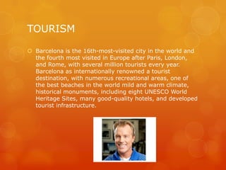 TOURISM

 Barcelona is the 16th-most-visited city in the world and
  the fourth most visited in Europe after Paris, London,
  and Rome, with several million tourists every year.
  Barcelona as internationally renowned a tourist
  destination, with numerous recreational areas, one of
  the best beaches in the world mild and warm climate,
  historical monuments, including eight UNESCO World
  Heritage Sites, many good-quality hotels, and developed
  tourist infrastructure.
 