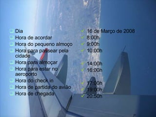Dia  Hora de acordar Hora do pequeno almoço Hora para passear pela cidade Hora para almoçar Hora para estar no aeroporto Hora do check in  Hora de partida do avião  Hora de chegada 16 de Março de 2008 8:00h 9:00h 10:00h 14:00h 16:00h 17:00h 19:00h 20:50h 