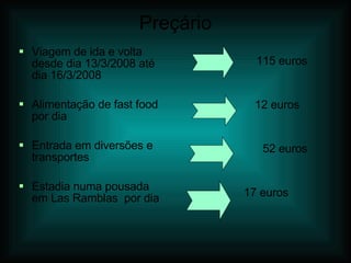 Preçário Viagem de ida e volta desde dia 13/3/2008 até dia 16/3/2008 Alimentação de fast food por dia Entrada em diversões e transportes Estadia numa pousada em Las Ramblas  por dia  115 euros 12 euros 52 euros 17 euros 