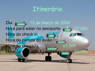 Dia  13 de Março de 2008 Hora para estar no aeroporto  17:00h Hora do check in  18:30h Hora de partida do avião  20:30h Hora de chegada  01.00h Hora de chegada à pousada  03:00h Itinerário 