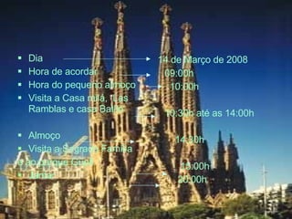 Dia  Hora de acordar Hora do pequeno almoço Visita a Casa milá,  Las Ramblas e casa Batlló Almoço Visita a Sagrada Família   e ao parque Güell Jantar 14 de Março de 2008 09:00h 10:00h 10:30h até as 14:00h 14:30h 15:00h 20:00h 