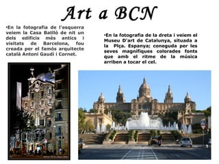 Art a BCN
●
 En la fotografia de l'esquerra
veiem la Casa Batlló de nit un     ●
                                    En la fotografia de la dreta i veiem el
dels edificis més antics i
                                   Museu D'art de Catalunya, situada a
visitats  de   Barcelona,    fou
                                   la Plça. Espanya; coneguda per les
creada per el famós arquitecte
                                   seves magnífiques colorades fonts
català Antoni Gaudí i Cornet.
                                   que amb el ritme de la música
                                   arriben a tocar el cel.
 