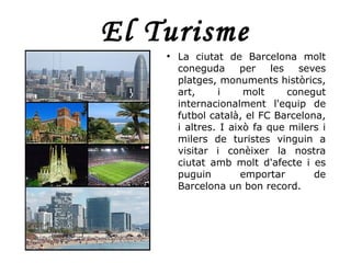 El Turisme
    ●
        La ciutat de Barcelona molt
        coneguda      per    les   seves
        platges, monuments històrics,
        art,     i     molt      conegut
        internacionalment l'equip de
        futbol català, el FC Barcelona,
        i altres. I això fa que milers i
        milers de turistes vinguin a
        visitar i conèixer la nostra
        ciutat amb molt d'afecte i es
        puguin         emportar       de
        Barcelona un bon record.
 
