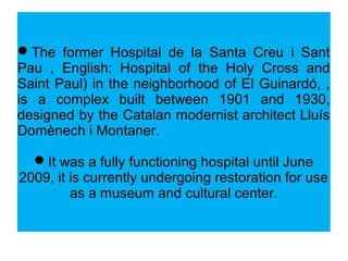 The former Hospital de la Santa Creu i Sant
Pau , English: Hospital of the Holy Cross and
Saint Paul) in the neighborhood of El Guinardó, ,
is a complex built between 1901 and 1930,
designed by the Catalan modernist architect Lluís
Domènech i Montaner.
It was a fully functioning hospital until June
2009, it is currently undergoing restoration for use
as a museum and cultural center.
 