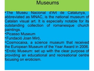 
The Museu Nacional d'Art de Catalunya,
abbreviated as MNAC, is the national museum of
Catalan visual art. It is especially notable for its
outstanding collection of romanesque church
paintings.

Picasso Museum

Fundació Joan Miró,

Cosmocaixa, a science museum that received
the European Museum of the Year Award in 2006.

Erotic Museum: set up with the clear purpose of
providing an educational and recreational centre
focusing on eroticism.
Museums
 