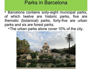 
Barcelona contains sixty-eight municipal parks,
of which twelve are historic parks, five are
thematic (botanical) parks, forty-five are urban
parks and six are forest parks.

The urban parks alone cover 10% of the city.
Parks in Barcelona
 