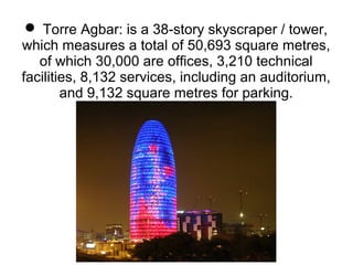  Torre Agbar: is a 38-story skyscraper / tower,
which measures a total of 50,693 square metres,
of which 30,000 are offices, 3,210 technical
facilities, 8,132 services, including an auditorium,
and 9,132 square metres for parking.
 