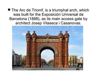 The Arc de Triomf, is a triumphal arch, which
was built for the Exposición Universal de
Barcelona (1888), as its main access gate by
architect Josep Vilaseca i Casanovas.
 