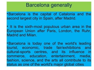 Barcelona generally

Barcelona is the capital of Catalonia and the
second largest city in Spain, after Madrid.

It is the sixth-most populous urban area in the
European Union after Paris, London, the Ruhr,
Madrid and Milan.

Barcelona is today one of the world's leading
tourist, economic, trade fair/exhibitions and
cultural-sports centres, and its influence in
commerce, education, entertainment, media,
fashion, science, and the arts all contribute to its
status as one of the world's major global cities
 