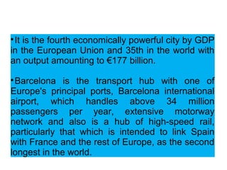 
It is the fourth economically powerful city by GDP
in the European Union and 35th in the world with
an output amounting to €177 billion.

Barcelona is the transport hub with one of
Europe's principal ports, Barcelona international
airport, which handles above 34 million
passengers per year, extensive motorway
network and also is a hub of high-speed rail,
particularly that which is intended to link Spain
with France and the rest of Europe, as the second
longest in the world.
 