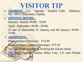 : La Sagrada Familia Calle Mallorca,
401 08013 Barcelona, España.
 
 October - March: 09:00 - 18:00 
 April - September: 09:00 - 20:00; 
 25 and 26 December, 01 January and 06 January: 09:00 -
14:00.
 
 Main entrance (Queuing): €14.80 
 Main entrance + towers (Queuing): €19.30
 You can avoid queuing by booking the tickets online
Sagrada Familia (Blue Line, L5) and (Purple
Line, L2)
 