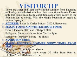 There are water and light shows in the summer from Thursday
to Sunday and admission is free. See show times below. Please
note that sometimes due to exhibitions and events access to the
fountain can be closed. Visit the Magic Fountain by metro to
station Espanya.
Plaça de Carles Buïgas, 08038, Barcelona
 From 1 October 2013 until 30 April 2014
 Friday and Saturday: shows from 7pm to 9pm
 Sunday to Thursday: closed - no shows
 Monday to Wednesday: no shows
 Thursday to Sunday: show every 30 mins from 9pm to
11.30pm Last show starts 11pm
 