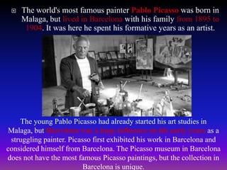  The world's most famous painter Pablo Picasso was born in
Malaga, but lived in Barcelona with his family from 1895 to
1904. It was here he spent his formative years as an artist.
The young Pablo Picasso had already started his art studies in
Malaga, but Barcelona was a huge influence on his early years as a
struggling painter. Picasso first exhibited his work in Barcelona and
considered himself from Barcelona. The Picasso museum in Barcelona
does not have the most famous Picasso paintings, but the collection in
Barcelona is unique.
 