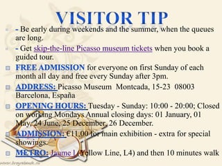 Be early during weekends and the summer, when the queues
are long.
Get skip-the-line Picasso museum tickets when you book a
guided tour.
for everyone on first Sunday of each
month all day and free every Sunday after 3pm.
Picasso Museum Montcada, 15-23 08003
Barcelona, España
Tuesday - Sunday: 10:00 - 20:00; Closed
on working Mondays Annual closing days: 01 January, 01
May, 24 June, 25 December, 26 December.
€11.00 for main exhibition - extra for special
showings.
Jaume l (Yellow Line, L4) and then 10 minutes walk
 