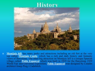  Montjuic hill has many parks and attractions including an old fort at the very
top called Montjuic Castle, which has a rich and dark history and fantastic
views of Barcelona. The other big attraction on Montjuic hill is a unique Spanish
village called Poble Espanyol which was built in 1929 for the Barcelona 1929
World Fair and Universal Exposition. Poble Espanyol was designed by Catalan
architect Josep Puig i Cadafalch.
 