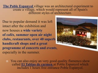 The Poble Espanyol village was an architectural experiment to
create a village, which would represent all of Spain's
different styles of architecture.
Due to popular demand it was left
intact after the exhibition and
now houses a wide variety
of cafés, summer open air night
clubs, restaurants, over 40 superb
handicraft shops and a great
programme of concerts and events,
especially in the summer.
 You can also enjoy an very good quality flamenco show
called El Tablao de carmen at Poble Espanyol which
includes 1 hours free entrance Poble Espanyol.
 