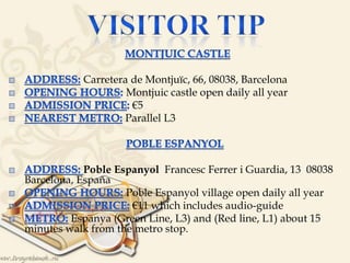 
Carretera de Montjuïc, 66, 08038, Barcelona
Montjuic castle open daily all year
€5
Parallel L3


Poble Espanyol Francesc Ferrer i Guardia, 13 08038
Barcelona, España
Poble Espanyol village open daily all year
€11 which includes audio-guide
Espanya (Green Line, L3) and (Red line, L1) about 15
minutes walk from the metro stop.
 