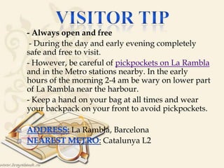 • - Always open and free
 - During the day and early evening completely
safe and free to visit.
 - However, be careful of pickpockets on La Rambla
and in the Metro stations nearby. In the early
hours of the morning 2-4 am be wary on lower part
of La Rambla near the harbour.
 - Keep a hand on your bag at all times and wear
your backpack on your front to avoid pickpockets.

La Rambla, Barcelona
: Catalunya L2
 