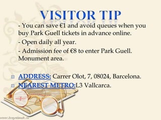  - You can save €1 and avoid queues when you
buy Park Guell tickets in advance online.
 - Open daily all year.
 - Admission fee of €8 to enter Park Guell.
Monument area.
Carrer Olot, 7, 08024, Barcelona.
L3 Vallcarca.
 