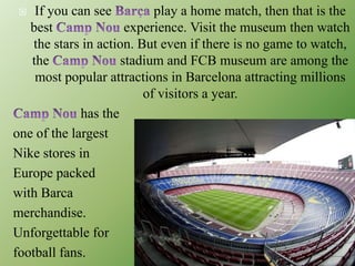  If you can see play a home match, then that is the
best experience. Visit the museum then watch
the stars in action. But even if there is no game to watch,
the stadium and FCB museum are among the
most popular attractions in Barcelona attracting millions
of visitors a year.
has the
one of the largest
Nike stores in
Europe packed
with Barca
merchandise.
Unforgettable for
football fans.
 