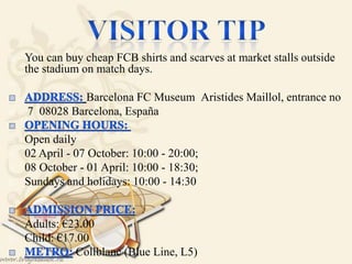  You can buy cheap FCB shirts and scarves at market stalls outside
the stadium on match days.

Barcelona FC Museum Aristides Maillol, entrance no
 7 08028 Barcelona, España
 Open daily
 02 April - 07 October: 10:00 - 20:00;
 08 October - 01 April: 10:00 - 18:30;
 Sundays and holidays: 10:00 - 14:30

 Adults: €23.00 
 Child: €17.00
Collblanc (Blue Line, L5)
 