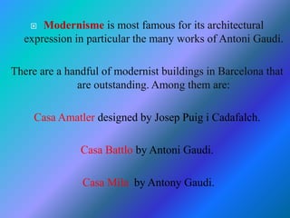  Modernisme is most famous for its architectural
expression in particular the many works of Antoni Gaudí.
There are a handful of modernist buildings in Barcelona that
are outstanding. Among them are:
Casa Amatler designed by Josep Puig i Cadafalch.
Casa Battlo by Antoni Gaudi.
Casa Mila by Antony Gaudi.
 