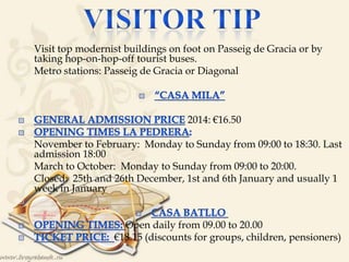  Visit top modernist buildings on foot on Passeig de Gracia or by
taking hop-on-hop-off tourist buses.
 Metro stations: Passeig de Gracia or Diagonal


2014: €16.50
 November to February: Monday to Sunday from 09:00 to 18:30. Last
admission 18:00
 March to October: Monday to Sunday from 09:00 to 20:00.
 Closed: 25th and 26th December, 1st and 6th January and usually 1
week in January

Open daily from 09.00 to 20.00
€18.15 (discounts for groups, children, pensioners)

 