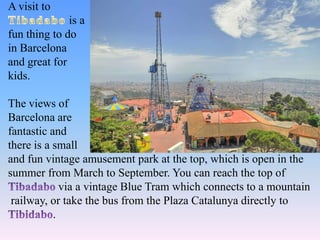 A visit to
is a
fun thing to do
in Barcelona
and great for
kids.
The views of
Barcelona are
fantastic and
there is a small
and fun vintage amusement park at the top, which is open in the
summer from March to September. You can reach the top of
via a vintage Blue Tram which connects to a mountain
railway, or take the bus from the Plaza Catalunya directly to
.
 