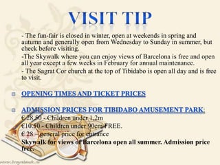 
 - The fun-fair is closed in winter, open at weekends in spring and
autumn and generally open from Wednesday to Sunday in summer, but
check before visiting.
 -The Skywalk where you can enjoy views of Barcelona is free and open
all year except a few weeks in February for annual maintenance.
 - The Sagrat Cor church at the top of Tibidabo is open all day and is free
to visit.


:
 € 28.50 - Children under 1,2m
 €10.50 - Children under 90cm FREE.
 € 28 – general price for entrance
 Skywalk for views of Barcelona open all summer. Admission price
free.
 