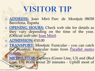 
Joan Miró Parc de Montjuïc 08038
Barcelona, España
Check web site for details as
they vary depending on the time of the year.
(Official web site: Joan Miró)
€10.00
Montjuïc Funicular - you can catch
the Montjuïc Funicular train from Parallel metro
station.
Espanya (Green Line, L3) and (Red
Line, L1) Walk about 20 minutes - Uphill most of
the way.
 