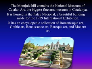 The Montjuic hill contains the National Museum of
Catalan Art, the biggest fine arts museum in Catalunya.
It is housed in the Palau Nacional, a beautiful building
made for the 1929 International Exhibition.
It has an encyclopedic collection of Romanesque art,
Gothic art, Renaissance art, Baroque art, and Modern
art.
 