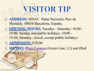 
MNAC Palau Nacional, Parc de
Montjuïc 08038 Barcelona, España.
Tuesday - Saturday: 10:00 -
19:00, Sunday and public holidays: 10:00 -
14:30, Monday: closed, except public holidays.
€10.00
Plaça Espanya (Green Line, L3) and (Red
Line, L1)


 