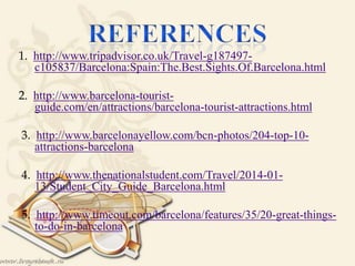 1. http://www.tripadvisor.co.uk/Travel-g187497-
c105837/Barcelona:Spain:The.Best.Sights.Of.Barcelona.html
2. http://www.barcelona-tourist-
guide.com/en/attractions/barcelona-tourist-attractions.html

3. http://www.barcelonayellow.com/bcn-photos/204-top-10-
attractions-barcelona
4. http://www.thenationalstudent.com/Travel/2014-01-
13/Student_City_Guide_Barcelona.html
5. http://www.timeout.com/barcelona/features/35/20-great-things-
to-do-in-barcelona
 