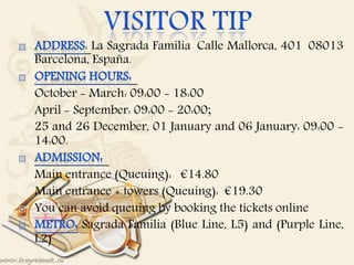 : La Sagrada Familia Calle Mallorca, 401 08013
Barcelona, España.
 October - March: 09:00 - 18:00
 April - September: 09:00 - 20:00;
 25 and 26 December, 01 January and 06 January: 09:00 -
14:00.
 Main entrance (Queuing): €14.80
 Main entrance + towers (Queuing): €19.30
 You can avoid queuing by booking the tickets online
Sagrada Familia (Blue Line, L5) and (Purple Line,
L2)
 