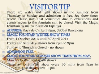 There are water and light shows in the summer from
Thursday to Sunday and admission is free. See show times
below. Please note that sometimes due to exhibitions and
events access to the fountain can be closed. Visit the Magic
Fountain by metro to station Espanya.
Plaça de Carles Buïgas, 08038, Barcelona
 From 1 October 2013 until 30 April 2014
 Friday and Saturday: shows from 7pm to 9pm
 Sunday to Thursday: closed - no shows
 Monday to Wednesday: no shows
 Thursday to Sunday: show every 30 mins from 9pm to
11.30pm Last show starts 11pm
 