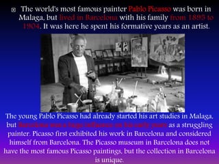  The world's most famous painter Pablo Picasso was born in
Malaga, but lived in Barcelona with his family from 1895 to
1904. It was here he spent his formative years as an artist.
The young Pablo Picasso had already started his art studies in Malaga,
but Barcelona was a huge influence on his early years as a struggling
painter. Picasso first exhibited his work in Barcelona and considered
himself from Barcelona. The Picasso museum in Barcelona does not
have the most famous Picasso paintings, but the collection in Barcelona
is unique.
 