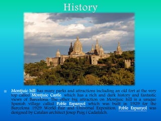  Montjuic hill has many parks and attractions including an old fort at the very
top called Montjuic Castle, which has a rich and dark history and fantastic
views of Barcelona. The other big attraction on Montjuic hill is a unique
Spanish village called Poble Espanyol which was built in 1929 for the
Barcelona 1929 World Fair and Universal Exposition. Poble Espanyol was
designed by Catalan architect Josep Puig i Cadafalch.
 