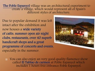 The Poble Espanyol village was an architectural experiment to
create a village, which would represent all of Spain's
different styles of architecture.
Due to popular demand it was left
intact after the exhibition and
now houses a wide variety
of cafés, summer open air night
clubs, restaurants, over 40 superb
handicraft shops and a great
programme of concerts and events,
especially in the summer.
 You can also enjoy an very good quality flamenco show
called El Tablao de carmen at Poble Espanyol which
includes 1 hours free entrance Poble Espanyol.
 