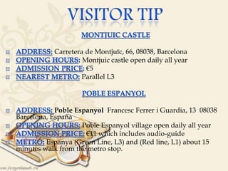 
Carretera de Montjuïc, 66, 08038, Barcelona
Montjuic castle open daily all year
€5
Parallel L3


Poble Espanyol Francesc Ferrer i Guardia, 13 08038
Barcelona, España
Poble Espanyol village open daily all year
€11 which includes audio-guide
Espanya (Green Line, L3) and (Red line, L1) about 15
minutes walk from the metro stop.
 