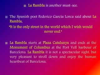 is another must-see.
 The Spanish poet Federico García Lorca said about
starts at and ends at the
at the Port Vell harbour of
Barcelona. it is not a spectacular sight, but
very pleasant to stroll down and enjoy the human
heartbeat of Barcelona.
 
