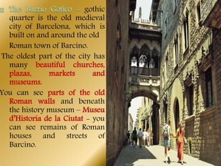 gothic
quarter is the old medieval
city of Barcelona, which is
built on and around the old
Roman town of Barcino.
The oldest part of the city has
many beautiful churches,
plazas, markets and
museums.
You can see parts of the old
Roman walls and beneath
the history museum – Museu
d’Historia de la Ciutat - you
can see remains of Roman
houses and streets of
Barcino.
 