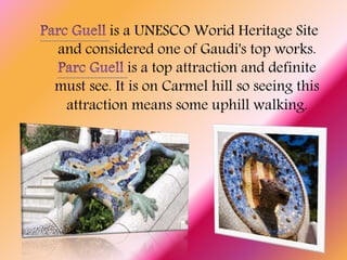 is a UNESCO Worid Heritage Site
and considered one of Gaudi's top works.
is a top attraction and definite
must see. It is on Carmel hill so seeing this
attraction means some uphill walking.
 