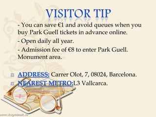  - You can save €1 and avoid queues when you
buy Park Guell tickets in advance online.
 - Open daily all year.
 - Admission fee of €8 to enter Park Guell.
Monument area.
Carrer Olot, 7, 08024, Barcelona.
L3 Vallcarca.
 