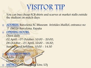  You can buy cheap FCB shirts and scarves at market stalls outside
the stadium on match days.

Barcelona FC Museum Aristides Maillol, entrance no
 7 08028 Barcelona, España
 Open daily
 02 April - 07 October: 10:00 - 20:00;
 08 October - 01 April: 10:00 - 18:30;
 Sundays and holidays: 10:00 - 14:30

 Adults: €23.00
 Child: €17.00
Collblanc (Blue Line, L5)
 