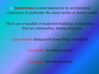  Modernisme is most famous for its architectural
expression in particular the many works of Antoni Gaudí.
There are a handful of modernist buildings in Barcelona
that are outstanding. Among them are:
Casa Amatler designed by Josep Puig i Cadafalch.
Casa Battlo by Antoni Gaudi.
Casa Mila by Antony Gaudi.
 