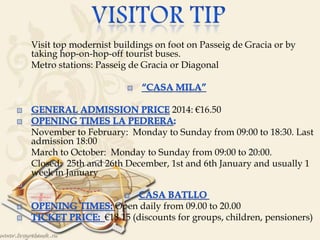  Visit top modernist buildings on foot on Passeig de Gracia or by
taking hop-on-hop-off tourist buses.
 Metro stations: Passeig de Gracia or Diagonal


2014: €16.50
 November to February: Monday to Sunday from 09:00 to 18:30. Last
admission 18:00
 March to October: Monday to Sunday from 09:00 to 20:00.
 Closed: 25th and 26th December, 1st and 6th January and usually 1
week in January

Open daily from 09.00 to 20.00
€18.15 (discounts for groups, children, pensioners)

 