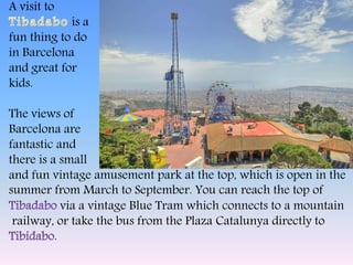 A visit to
is a
fun thing to do
in Barcelona
and great for
kids.
The views of
Barcelona are
fantastic and
there is a small
and fun vintage amusement park at the top, which is open in the
summer from March to September. You can reach the top of
via a vintage Blue Tram which connects to a mountain
railway, or take the bus from the Plaza Catalunya directly to
.
 