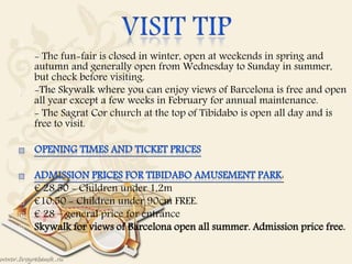 
 - The fun-fair is closed in winter, open at weekends in spring and
autumn and generally open from Wednesday to Sunday in summer,
but check before visiting.
 -The Skywalk where you can enjoy views of Barcelona is free and open
all year except a few weeks in February for annual maintenance.
 - The Sagrat Cor church at the top of Tibidabo is open all day and is
free to visit.


:
 € 28.50 - Children under 1,2m
 €10.50 - Children under 90cm FREE.
 € 28 – general price for entrance
 Skywalk for views of Barcelona open all summer. Admission price free.
 