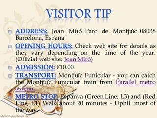 
Joan Miró Parc de Montjuïc 08038
Barcelona, España
Check web site for details as
they vary depending on the time of the year.
(Official web site: Joan Miró)
€10.00
Montjuïc Funicular - you can catch
the Montjuïc Funicular train from Parallel metro
station.
Espanya (Green Line, L3) and (Red
Line, L1) Walk about 20 minutes - Uphill most of
the way.
 