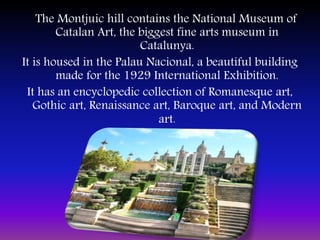 The Montjuic hill contains the National Museum of
Catalan Art, the biggest fine arts museum in
Catalunya.
It is housed in the Palau Nacional, a beautiful building
made for the 1929 International Exhibition.
It has an encyclopedic collection of Romanesque art,
Gothic art, Renaissance art, Baroque art, and Modern
art.
 